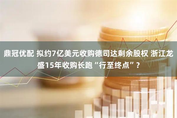 鼎冠优配 拟约7亿美元收购德司达剩余股权 浙江龙盛15年收购长跑“行至终点”？