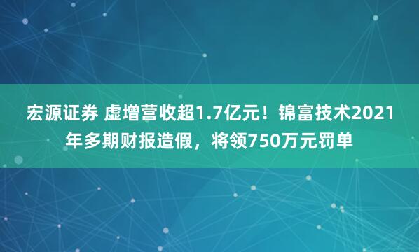 宏源证券 虚增营收超1.7亿元！锦富技术2021年多期财报造假，将领750万元罚单