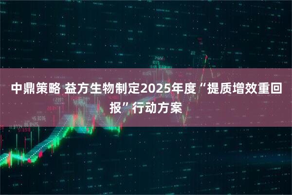 中鼎策略 益方生物制定2025年度“提质增效重回报”行动方案