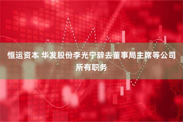 恒运资本 华发股份李光宁辞去董事局主席等公司所有职务