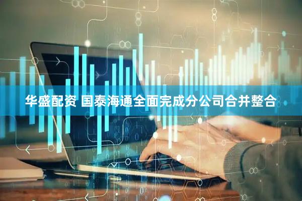 华盛配资 国泰海通全面完成分公司合并整合