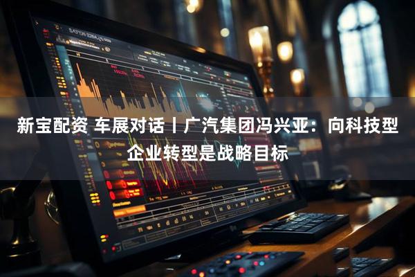 新宝配资 车展对话丨广汽集团冯兴亚：向科技型企业转型是战略目标