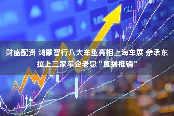 财盛配资 鸿蒙智行八大车型亮相上海车展 余承东拉上三家车企老总“直播推销”