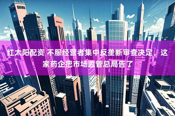 红太阳配资 不服经营者集中反垄断审查决定，这家药企把市场监管总局告了