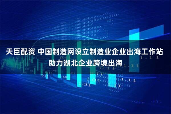 天臣配资 中国制造网设立制造业企业出海工作站 助力湖北企业跨境出海