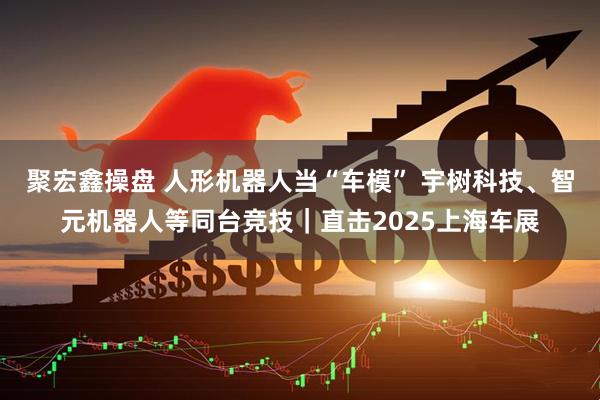 聚宏鑫操盘 人形机器人当“车模” 宇树科技、智元机器人等同台竞技｜直击2025上海车展