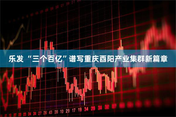 乐发 “三个百亿”谱写重庆酉阳产业集群新篇章