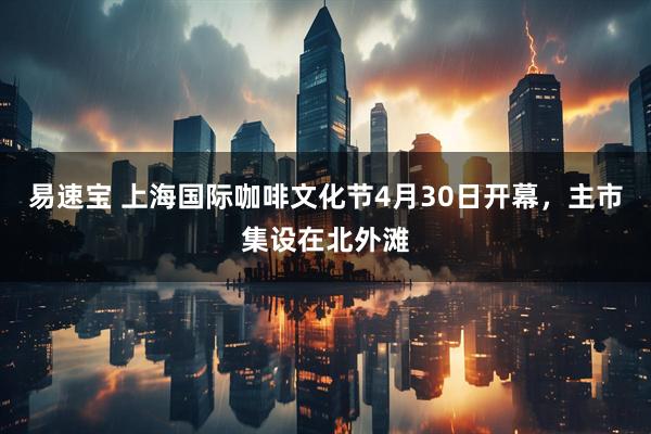 易速宝 上海国际咖啡文化节4月30日开幕，主市集设在北外滩