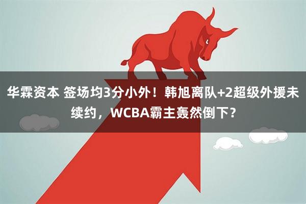 华霖资本 签场均3分小外！韩旭离队+2超级外援未续约，WCBA霸主轰然倒下？