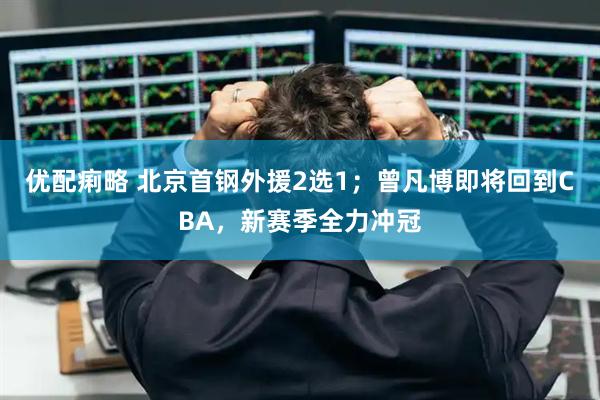 优配痢略 北京首钢外援2选1；曾凡博即将回到CBA，新赛季全力冲冠