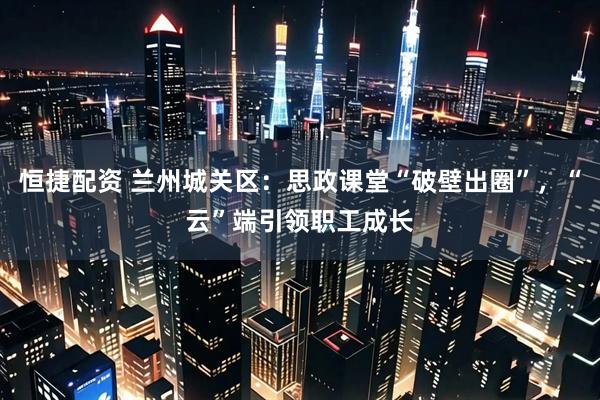 恒捷配资 兰州城关区：思政课堂“破壁出圈”，“云”端引领职工成长