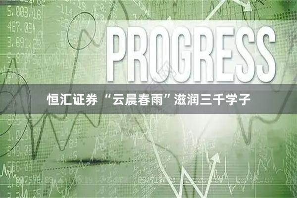 恒汇证券 “云晨春雨”滋润三千学子