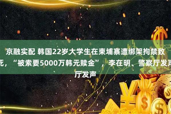 京融实配 韩国22岁大学生在柬埔寨遭绑架拘禁致死，“被索要5000万韩元赎金”，李在明、警察厅发声