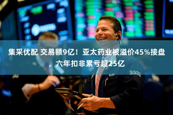 集采优配 交易额9亿！亚太药业被溢价45%接盘，六年扣非累亏超25亿