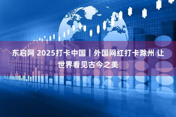 东启网 2025打卡中国｜外国网红打卡滁州 让世界看见古今之美