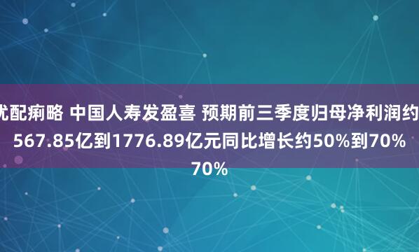 优配痢略 中国人寿发盈喜 预期前三季度归母净利润约1567.85亿到1776.89亿元同比增长约50%到70%