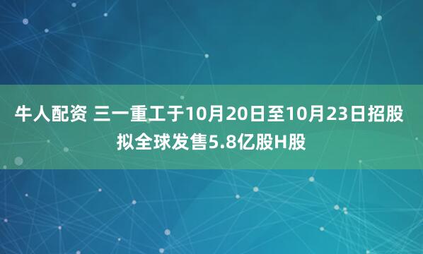 牛人配资 三一重工于10月20日至10月23日招股 拟全球发售5.8亿股H股