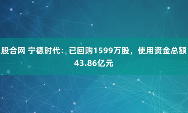 股合网 宁德时代：已回购1599万股，使用资金总额43.86亿元