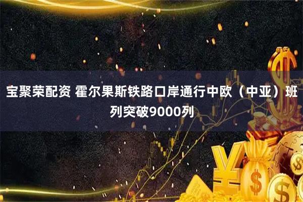 宝聚荣配资 霍尔果斯铁路口岸通行中欧（中亚）班列突破9000列