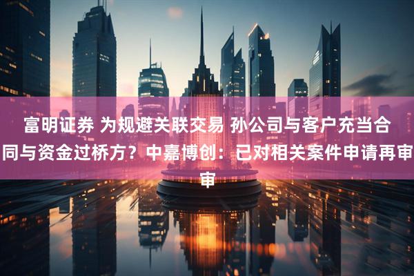 富明证券 为规避关联交易 孙公司与客户充当合同与资金过桥方？中嘉博创：已对相关案件申请再审