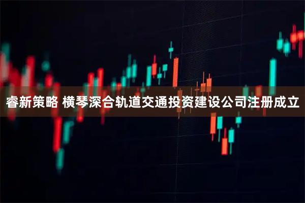 睿新策略 横琴深合轨道交通投资建设公司注册成立