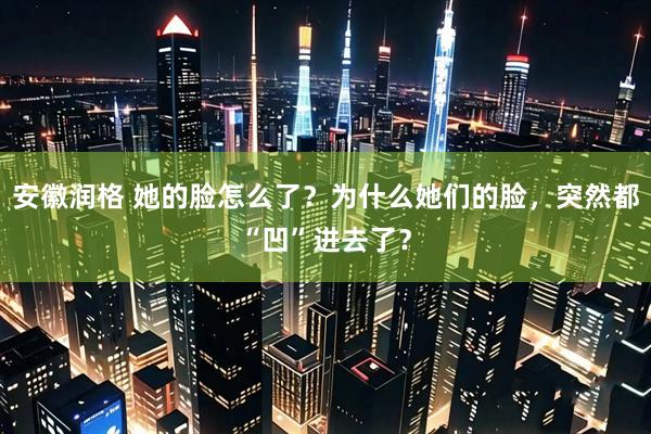 安徽润格 她的脸怎么了？为什么她们的脸，突然都“凹”进去了？