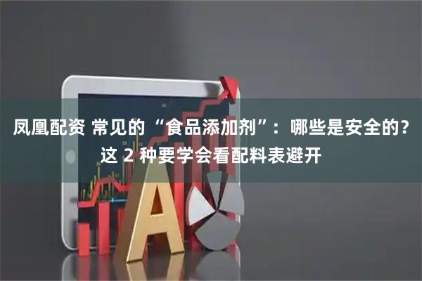 凤凰配资 常见的 “食品添加剂”：哪些是安全的？这 2 种要学会看配料表避开