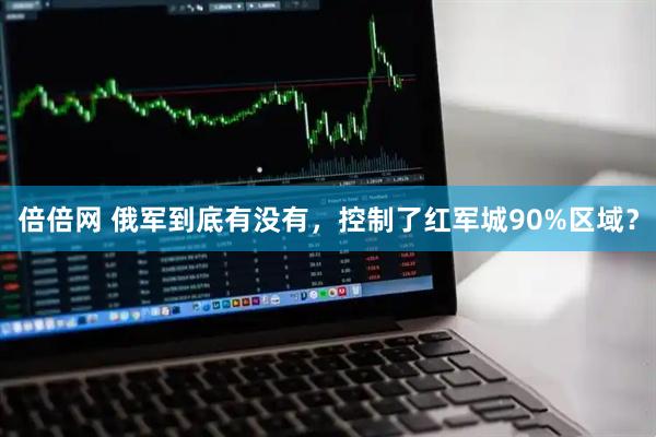倍倍网 俄军到底有没有，控制了红军城90%区域？