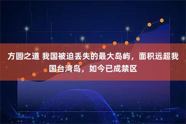 方圆之道 我国被迫丢失的最大岛屿，面积远超我国台湾岛，如今已成禁区