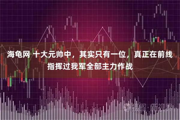 海龟网 十大元帅中，其实只有一位，真正在前线指挥过我军全部主力作战