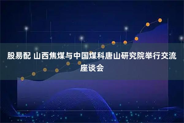 股易配 山西焦煤与中国煤科唐山研究院举行交流座谈会