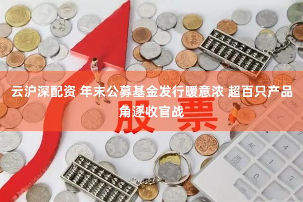 云沪深配资 年末公募基金发行暖意浓 超百只产品角逐收官战