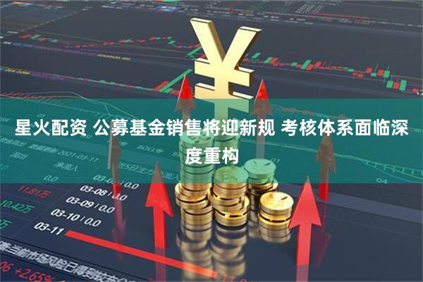 星火配资 公募基金销售将迎新规 考核体系面临深度重构