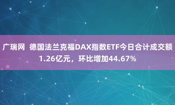 广瑞网  德国法兰克福DAX指数ETF今日合计成交额1.26亿元，环比增加44.67%