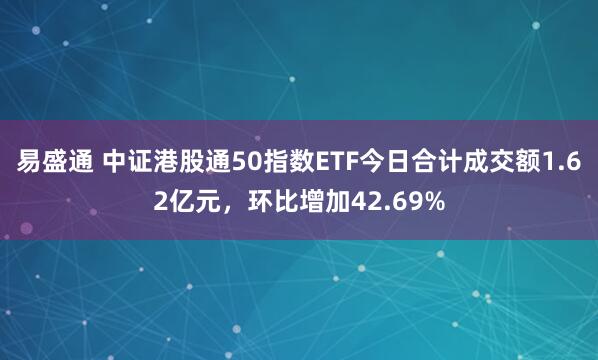 易盛通 中证港股通50指数ETF今日合计成交额1.62亿元，环比增加42.69%