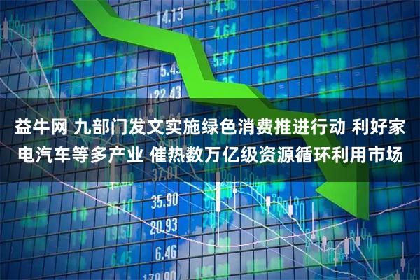 益牛网 九部门发文实施绿色消费推进行动 利好家电汽车等多产业 催热数万亿级资源循环利用市场