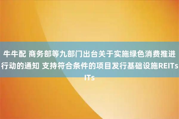 牛牛配 商务部等九部门出台关于实施绿色消费推进行动的通知 支持符合条件的项目发行基础设施REITs