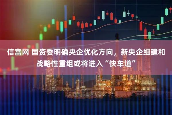 信富网 国资委明确央企优化方向，新央企组建和战略性重组或将进入“快车道”