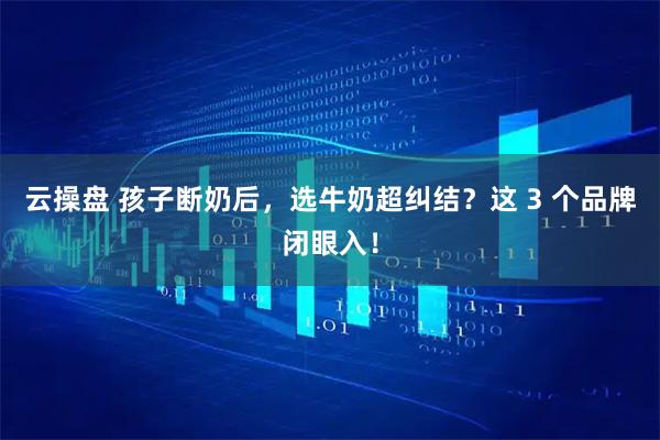 云操盘 孩子断奶后，选牛奶超纠结？这 3 个品牌闭眼入！