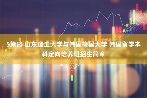 5策略 山东理工大学与韩国檀国大学 韩国留学本科定向培养班招生简章