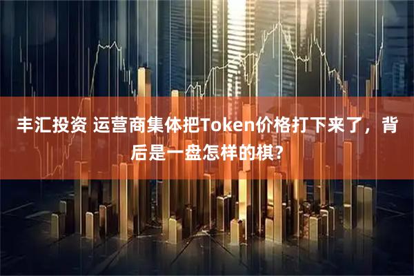 丰汇投资 运营商集体把Token价格打下来了，背后是一盘怎样的棋？
