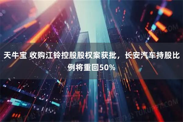 天牛宝 收购江铃控股股权案获批，长安汽车持股比例将重回50%