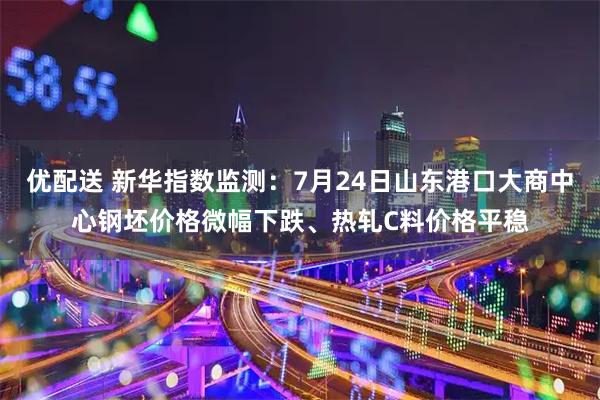 优配送 新华指数监测：7月24日山东港口大商中心钢坯价格微幅下跌、热轧C料价格平稳