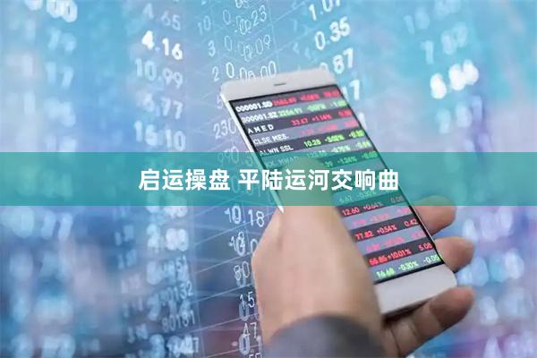 启运操盘 平陆运河交响曲